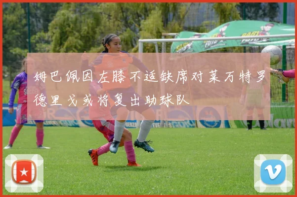 姆巴佩因左膝不适缺席对莱万特罗德里戈或将复出助球队
