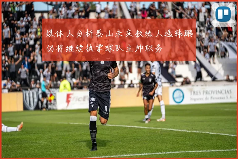 媒体人分析泰山未来教练人选韩鹏仍将继续执掌球队主帅职务