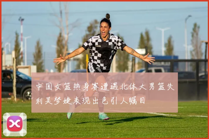 中国女篮热身赛遭遇北体大男篮失利吴梦婕表现出色引人瞩目