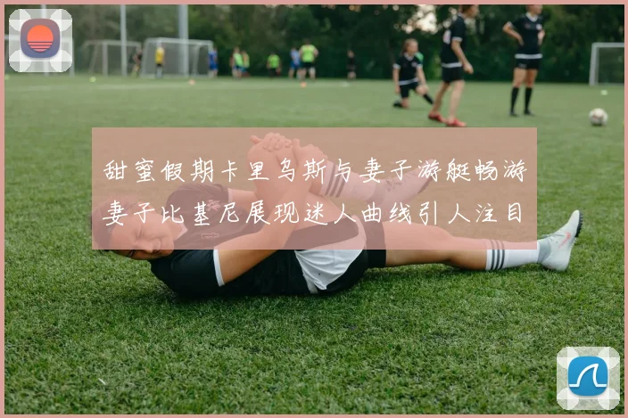 甜蜜假期卡里乌斯与妻子游艇畅游妻子比基尼展现迷人曲线引人注目
