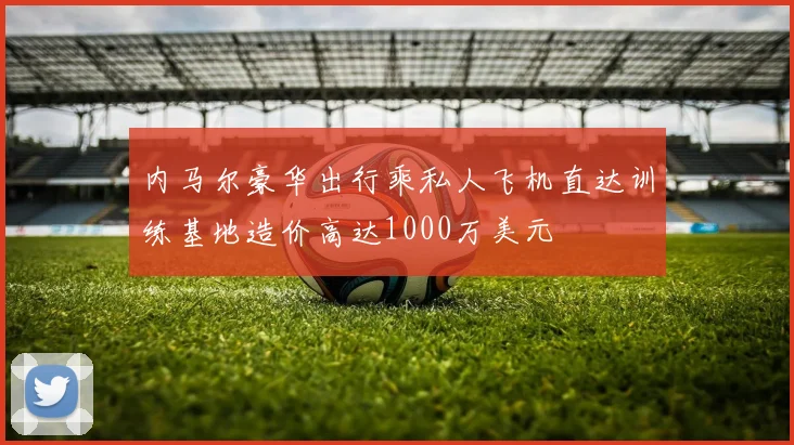 内马尔豪华出行乘私人飞机直达训练基地造价高达1000万美元