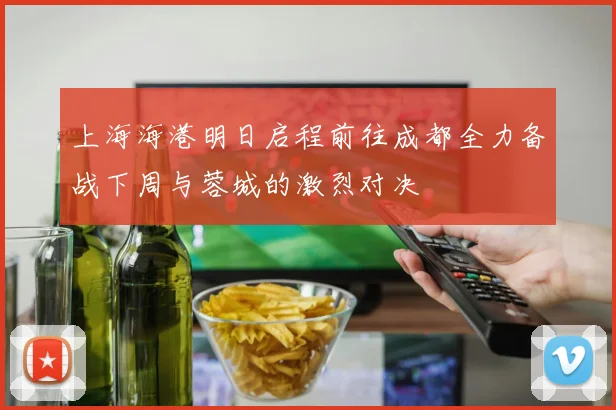 上海海港明日启程前往成都全力备战下周与蓉城的激烈对决