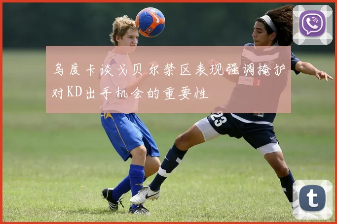 乌度卡谈戈贝尔禁区表现强调掩护对KD出手机会的重要性